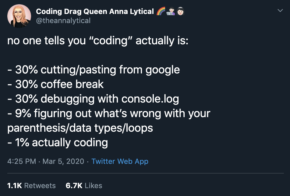 no one tells you “coding” actually is:  - 30% cutting/pasting from google
- 30% coffee break
- 30% debugging with console.log
- 9% figuring out what’s wrong with your parenthesis/data types/loops
- 1% actually coding
