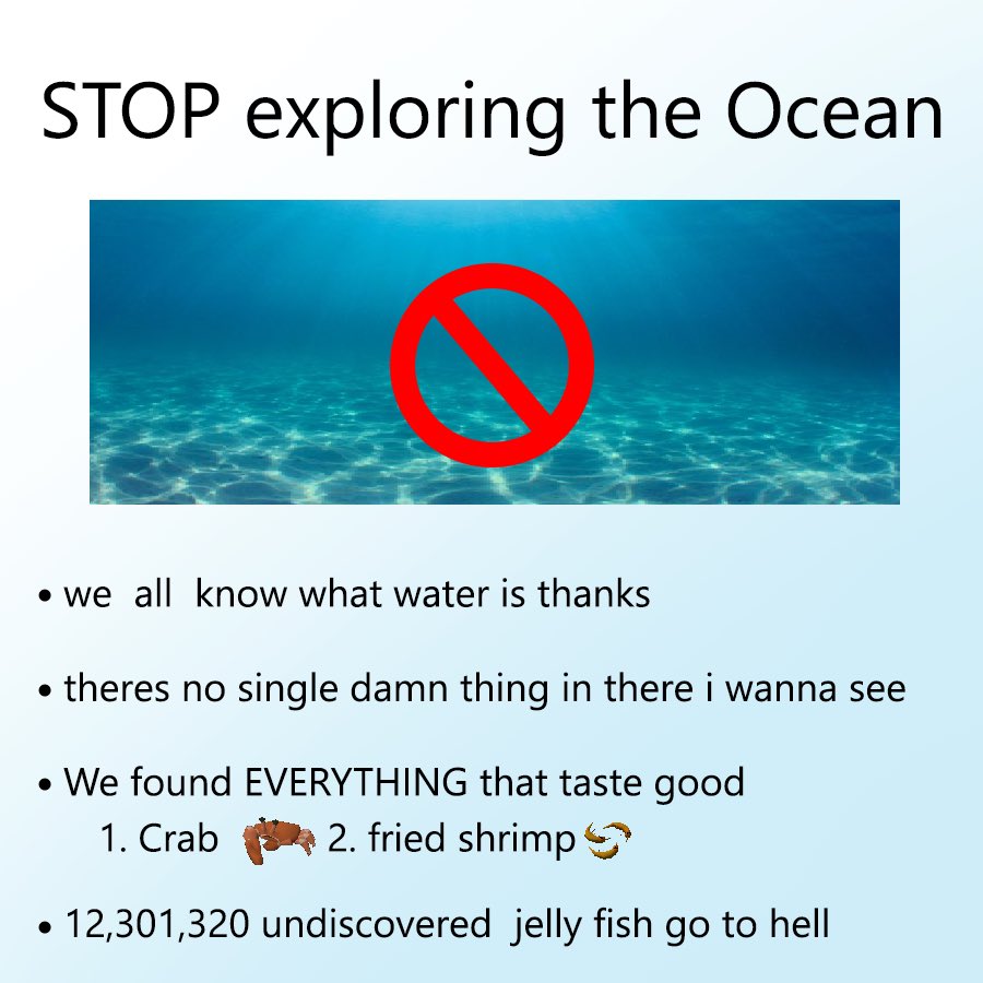 STOP exploring the Ocean
we all know what water is thanks
theres no single damn thing in there i wanna see
We found EVERYTHING that taste good 1. Crab 2. fried shrimp
12,301,320 undiscovered jelly fish go to hell